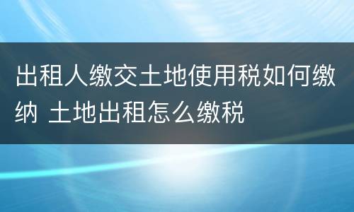 出租人缴交土地使用税如何缴纳 土地出租怎么缴税