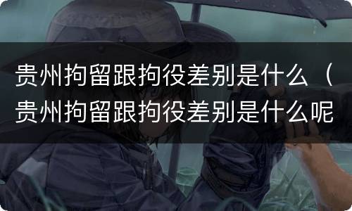 贵州拘留跟拘役差别是什么（贵州拘留跟拘役差别是什么呢）