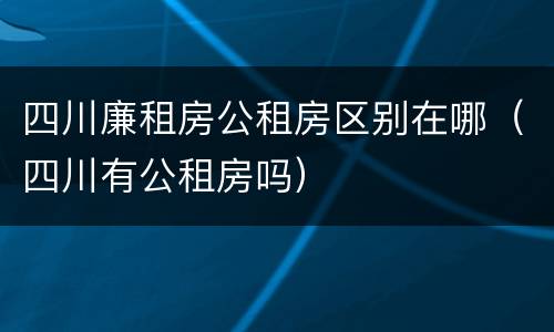 四川廉租房公租房区别在哪（四川有公租房吗）