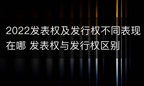 2022发表权及发行权不同表现在哪 发表权与发行权区别