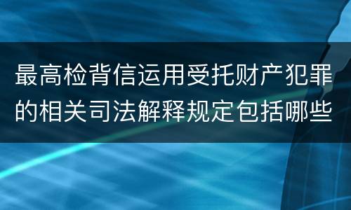 最高检背信运用受托财产犯罪的相关司法解释规定包括哪些重要内容