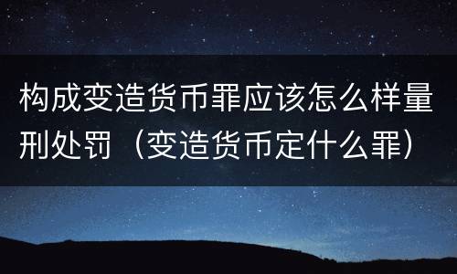 构成变造货币罪应该怎么样量刑处罚（变造货币定什么罪）