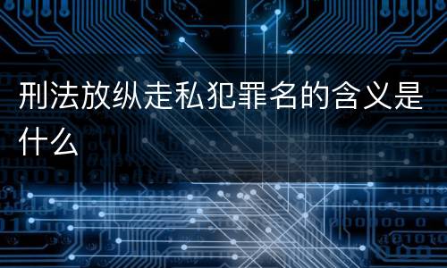 刑法放纵走私犯罪名的含义是什么