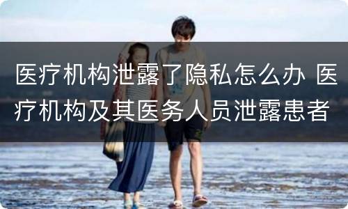 医疗机构泄露了隐私怎么办 医疗机构及其医务人员泄露患者隐私