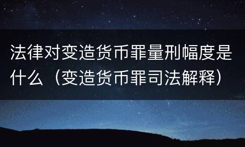 法律对变造货币罪量刑幅度是什么（变造货币罪司法解释）