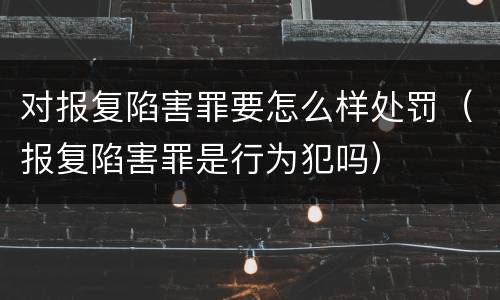 对报复陷害罪要怎么样处罚（报复陷害罪是行为犯吗）