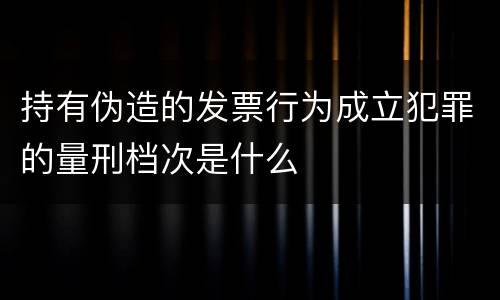 持有伪造的发票行为成立犯罪的量刑档次是什么