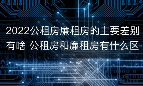 2022公租房廉租房的主要差别有啥 公租房和廉租房有什么区别?2019年的