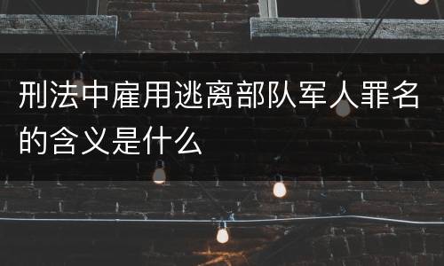 刑法中雇用逃离部队军人罪名的含义是什么