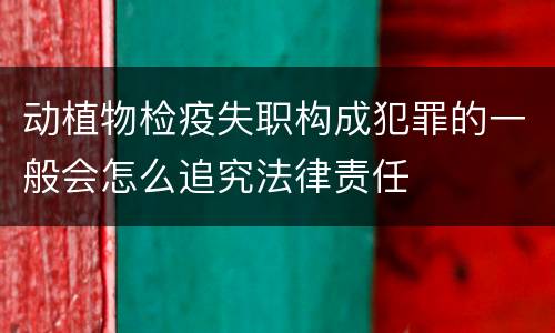 动植物检疫失职构成犯罪的一般会怎么追究法律责任
