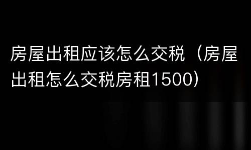房屋出租应该怎么交税（房屋出租怎么交税房租1500）