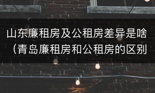 山东廉租房及公租房差异是啥（青岛廉租房和公租房的区别）