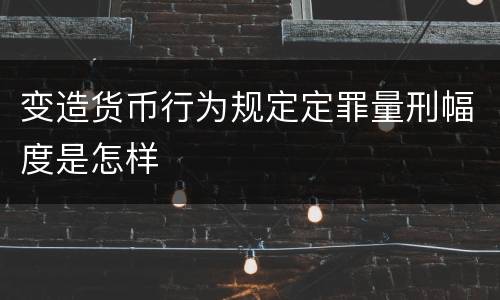 变造货币行为规定定罪量刑幅度是怎样