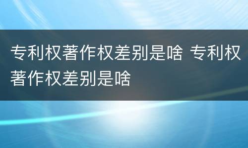 专利权著作权差别是啥 专利权著作权差别是啥