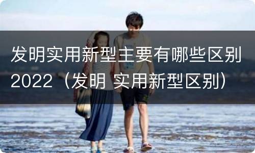 发明实用新型主要有哪些区别2022（发明 实用新型区别）