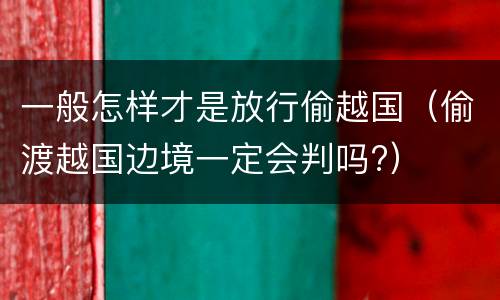一般怎样才是放行偷越国（偷渡越国边境一定会判吗?）
