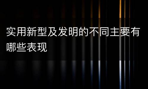 实用新型及发明的不同主要有哪些表现