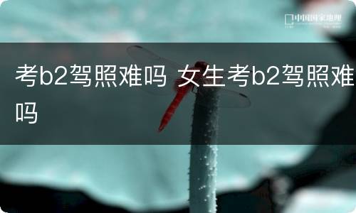 考b2驾照难吗 女生考b2驾照难吗