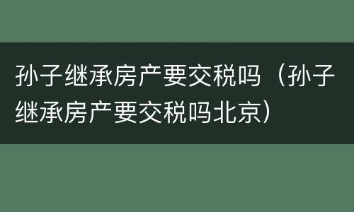 孙子继承房产要交税吗（孙子继承房产要交税吗北京）