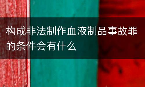 构成非法制作血液制品事故罪的条件会有什么