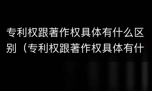专利权跟著作权具体有什么区别（专利权跟著作权具体有什么区别呢）