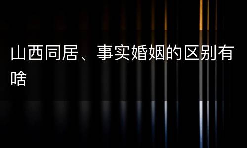 山西同居、事实婚姻的区别有啥