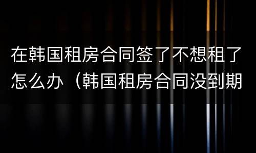 在韩国租房合同签了不想租了怎么办（韩国租房合同没到期不想租了怎么办）