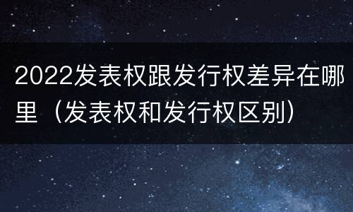 2022发表权跟发行权差异在哪里（发表权和发行权区别）