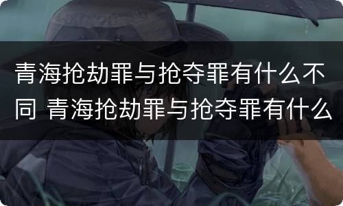 青海抢劫罪与抢夺罪有什么不同 青海抢劫罪与抢夺罪有什么不同呢