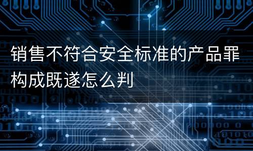 销售不符合安全标准的产品罪构成既遂怎么判