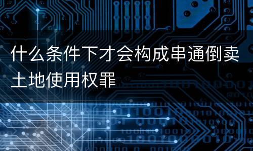 什么条件下才会构成串通倒卖土地使用权罪