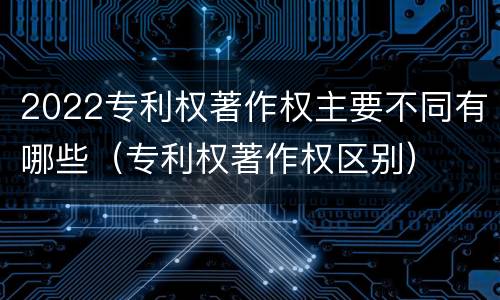 2022专利权著作权主要不同有哪些（专利权著作权区别）