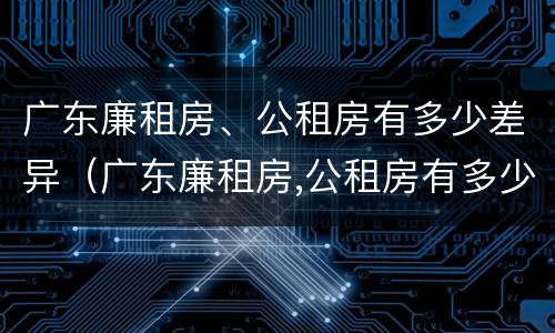 广东廉租房、公租房有多少差异（广东廉租房,公租房有多少差异呢）