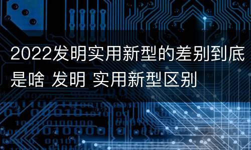 2022发明实用新型的差别到底是啥 发明 实用新型区别