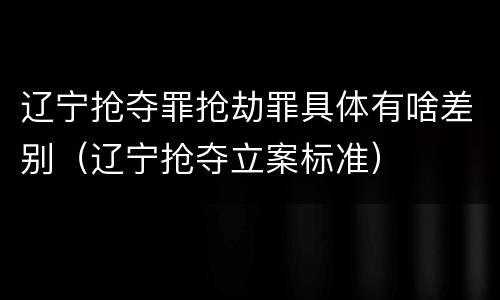 辽宁抢夺罪抢劫罪具体有啥差别（辽宁抢夺立案标准）