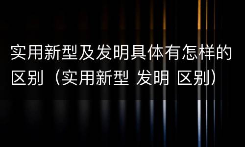 实用新型及发明具体有怎样的区别（实用新型 发明 区别）