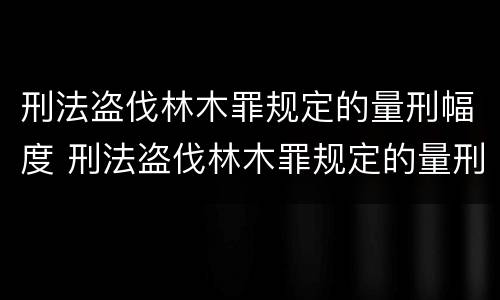 刑法盗伐林木罪规定的量刑幅度 刑法盗伐林木罪规定的量刑幅度是多少