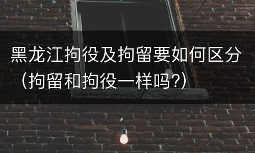黑龙江拘役及拘留要如何区分（拘留和拘役一样吗?）