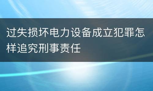 过失损坏电力设备成立犯罪怎样追究刑事责任