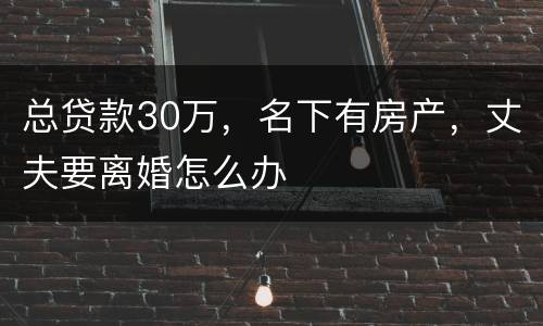 总贷款30万，名下有房产，丈夫要离婚怎么办