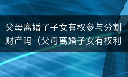 父母离婚了子女有权参与分割财产吗（父母离婚子女有权利干涉吗）