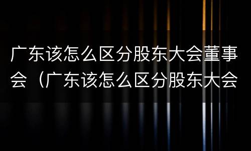 广东该怎么区分股东大会董事会（广东该怎么区分股东大会董事会和董事长）