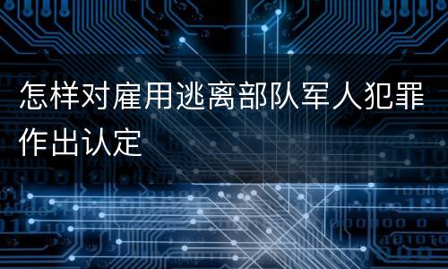 怎样对雇用逃离部队军人犯罪作出认定