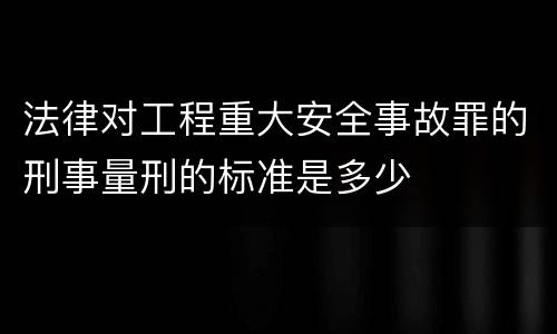 法律对工程重大安全事故罪的刑事量刑的标准是多少