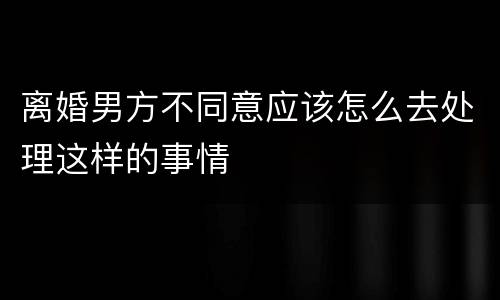 离婚男方不同意应该怎么去处理这样的事情