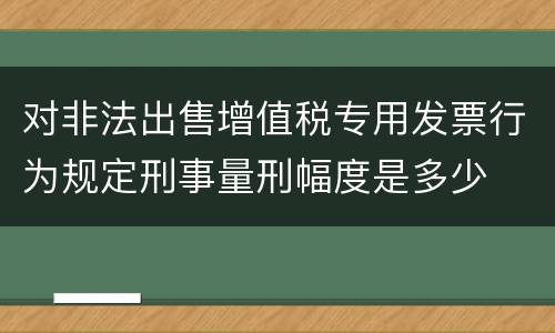 对非法出售增值税专用发票行为规定刑事量刑幅度是多少