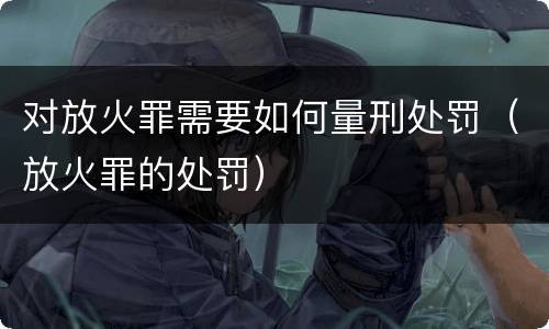 对放火罪需要如何量刑处罚（放火罪的处罚）