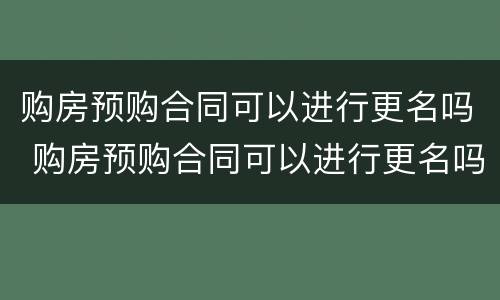 购房预购合同可以进行更名吗 购房预购合同可以进行更名吗
