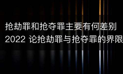 抢劫罪和抢夺罪主要有何差别2022 论抢劫罪与抢夺罪的界限