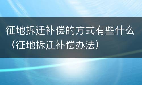 征地拆迁补偿的方式有些什么（征地拆迁补偿办法）